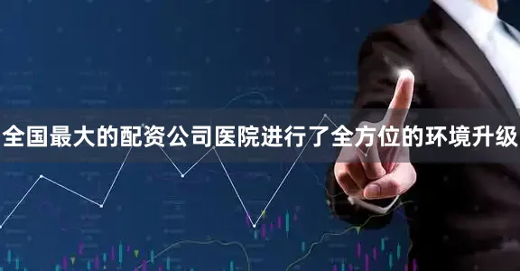 全国最大的配资公司医院进行了全方位的环境升级