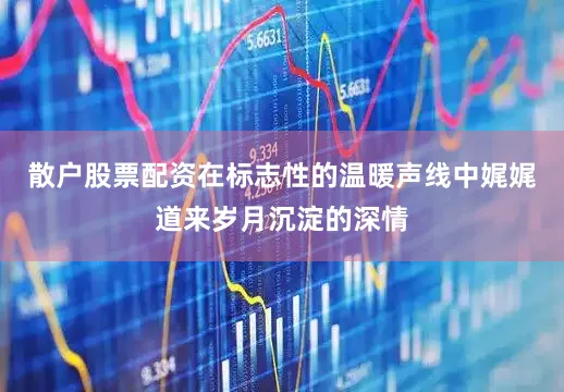 散户股票配资在标志性的温暖声线中娓娓道来岁月沉淀的深情